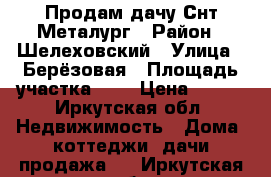 Продам дачу Снт Металург › Район ­ Шелеховский › Улица ­ Берёзовая › Площадь участка ­ 5 › Цена ­ 500 - Иркутская обл. Недвижимость » Дома, коттеджи, дачи продажа   . Иркутская обл.